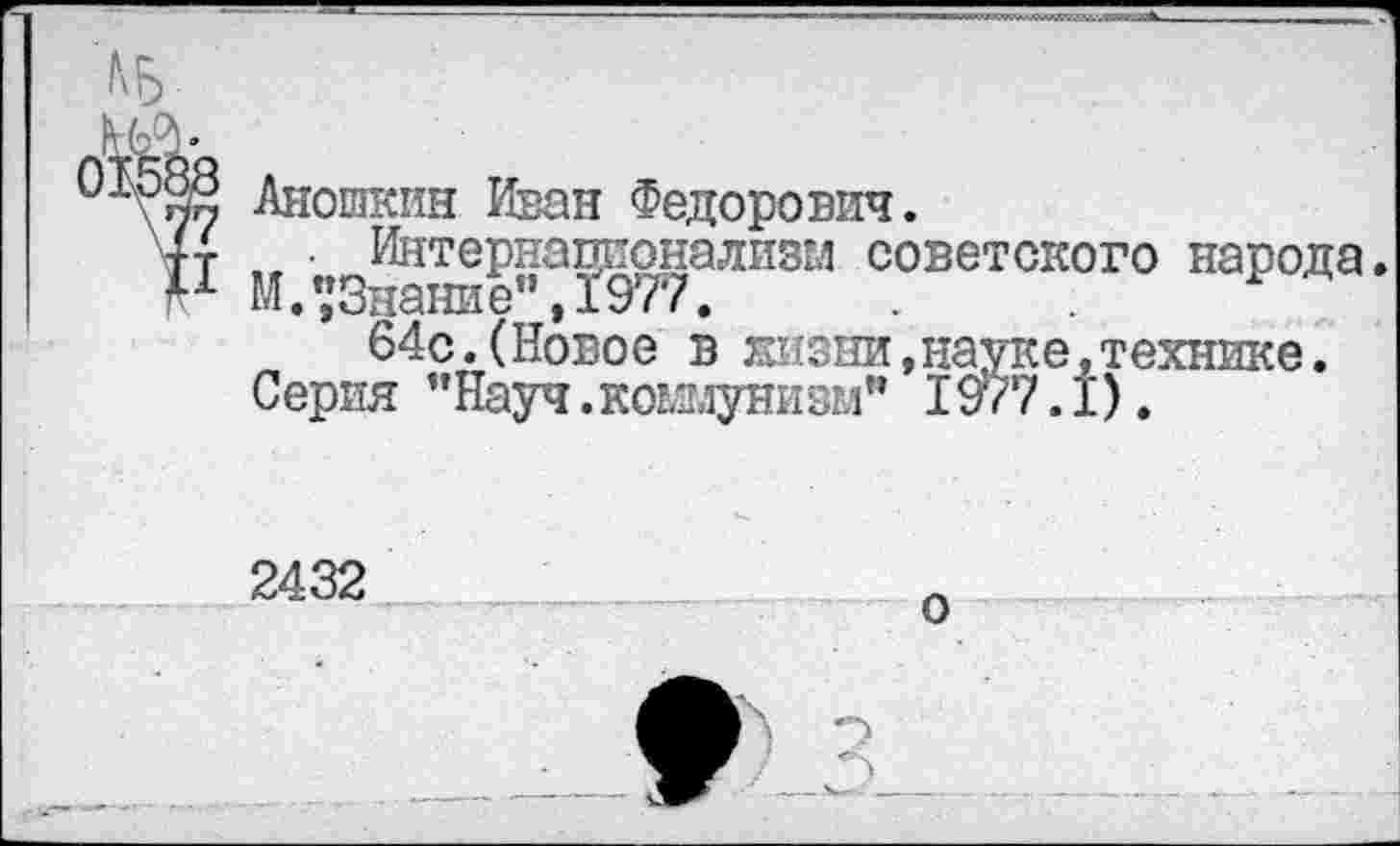 ﻿н
Аношкин Иван Федорович.
, • Интернационализм советского народа.
М/,’Знание" ,1977.
64с.(Новое в яизни Серия "Науч.коммунизм"
»н^уке^технике.
2432